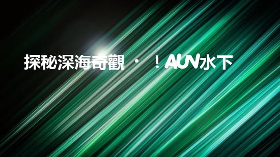 探秘深海奇觀！AUV水下機器人揭開神秘的海底寶藏？